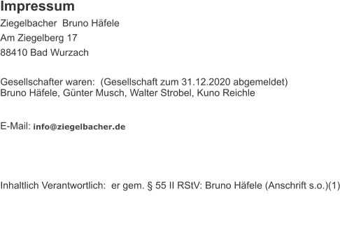 Impressum Ziegelbacher  Bruno Hfele    Am Ziegelberg 17 88410 Bad Wurzach Gesellschafter waren: (Gesellschaft zum 31.12.2020 abgemeldet)Bruno Hfele, Gnter Musch, Walter Strobel, Kuno Reichle  E-Mail:  info@ziegelbacher.de  Inhaltlich Verantwortlich: er gem.  55 II RStV: Bruno Hfele (Anschrift s.o.)(1)