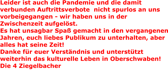 Leider ist auch die Pandemie und die damit verbunden Auftrittsverbote  nicht spurlos an uns vorbeigegangen - wir haben uns in der Zwischenzeit aufgelst. Es hat unsagbar Spa gemacht in den vergangenen Jahren, euch liebes Publikum zu unterhalten, aber alles hat seine Zeit!Danke fr euer Verstndnis und untersttzt weiterhin das kulturelle Leben in Oberschwaben! Die 4 Ziegelbacher   