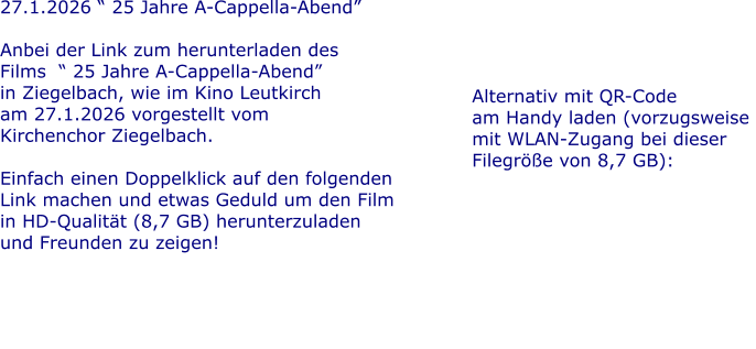 27.1.2026 � 25 Jahre A-Cappella-Abend�  Anbei der Link zum herunterladen des  Films  � 25 Jahre A-Cappella-Abend� in Ziegelbach, wie im Kino Leutkirch  am 27.1.2026 vorgestellt vom  Kirchenchor Ziegelbach.  Einfach einen Doppelklick auf den folgenden Link machen und etwas Geduld um den Film in HD-Qualit�t (8,7 GB) herunterzuladen und Freunden zu zeigen!     Alternativ mit QR-Code am Handy laden (vorzugsweise  mit WLAN-Zugang bei dieser Filegr��e von 8,7 GB):